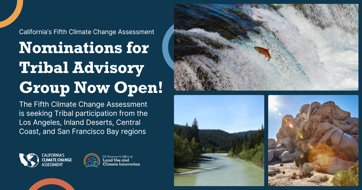 California’s Fifth Climate Change Assessment: Nominations for Tribal Advisory Group Now Open! The Climate Change Assessment is seeking Tribal participation from the Los Angeles, Inland Deserts, Central Coast, and San Francisco Bay regions. There are 3 images in a grid: A red salmon jumping in stream, a river with redwood trees around it in Northern California, and a rock formation in Southern California.